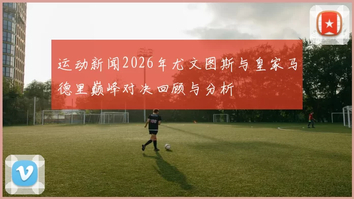 运动新闻2026年尤文图斯与皇家马德里巅峰对决回顾与分析