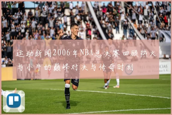 运动新闻2006年NBA总决赛回顾热火与小牛的巅峰对决与传奇时刻