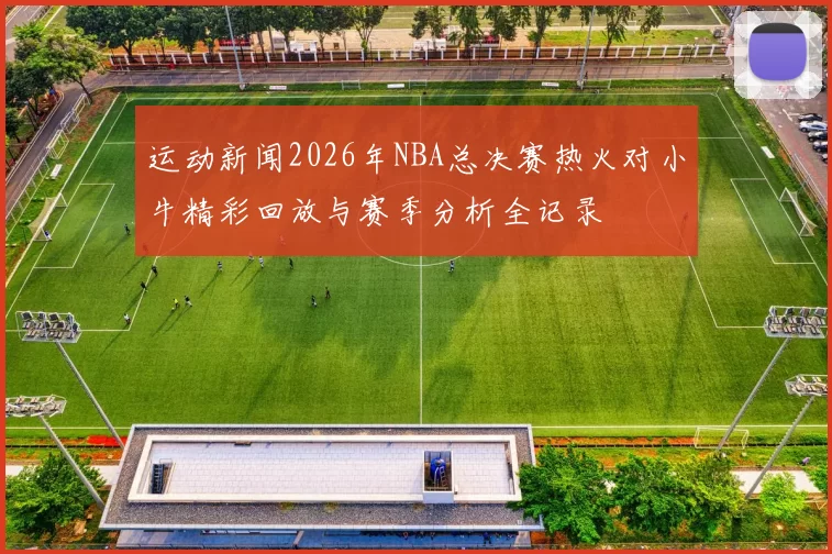 运动新闻2026年NBA总决赛热火对小牛精彩回放与赛季分析全记录